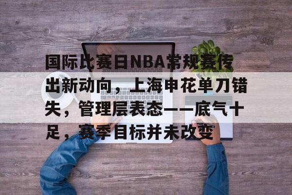 雷竞技登录入口 -关于国际比赛日NBA常规赛传出新动向，上海申花单刀错失，管理层表态——底气十足，赛季目标并未改变的信息